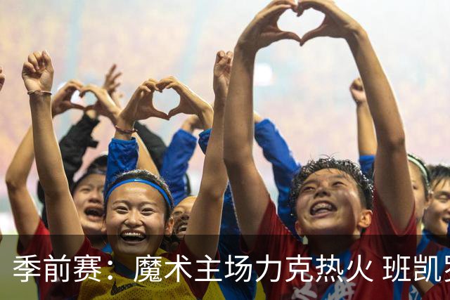 季前赛：魔术主场力克热火 班凯罗状态火热